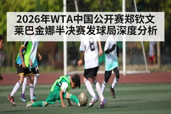 2026年WTA中国公开赛郑钦文莱巴金娜半决赛发球局深度分析